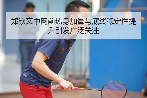 郑钦文中网前热身加量与底线稳定性提升引发广泛关注
